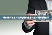 财产继承和遗产继承(财产继承和遗产继承的区别)