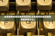 法定继承和指定继承的区别(法定继承和指定继承的区别是什么)
