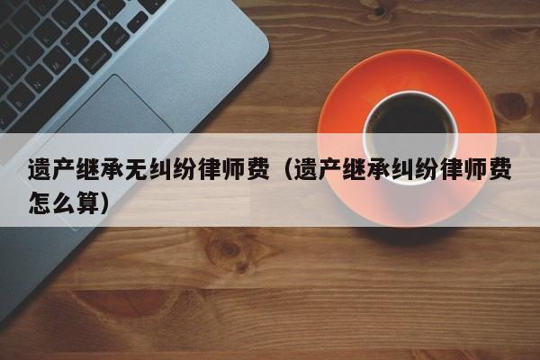 律师继承事务所(律师继承案件费用)