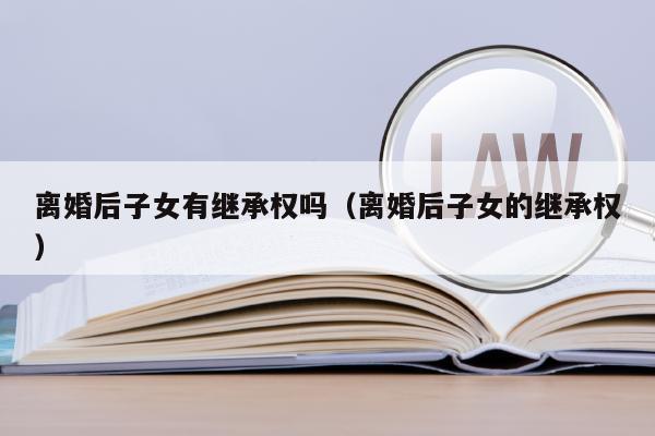 离婚后孩子有继承权吗(离婚了子女还有继承权吗)