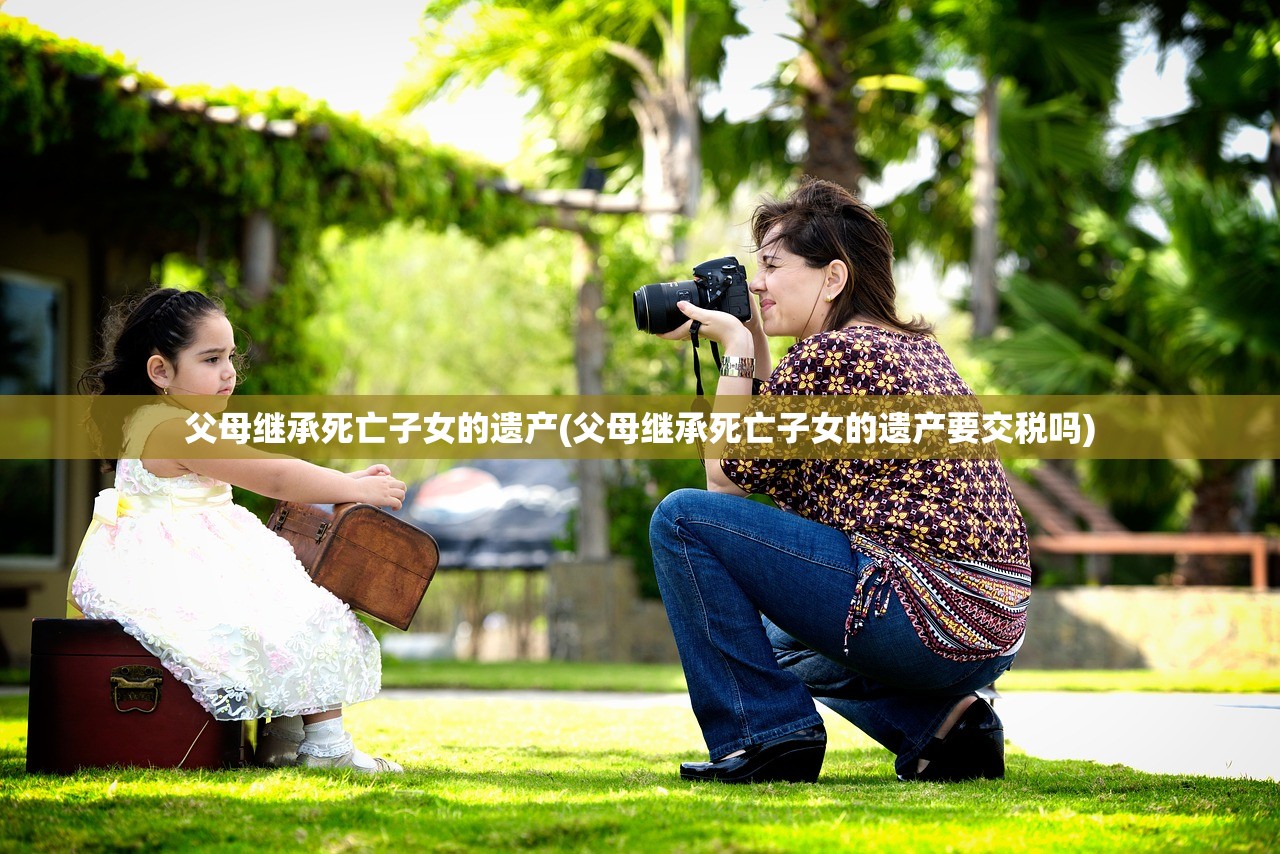 父母继承死亡子女的遗产(父母继承死亡子女的遗产要交税吗)