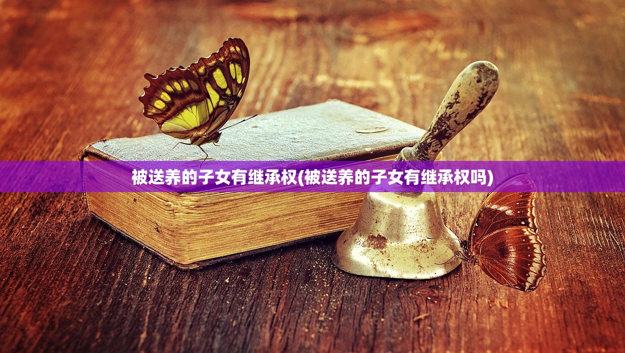 被送养的子女有继承权(被送养的子女有继承权吗)