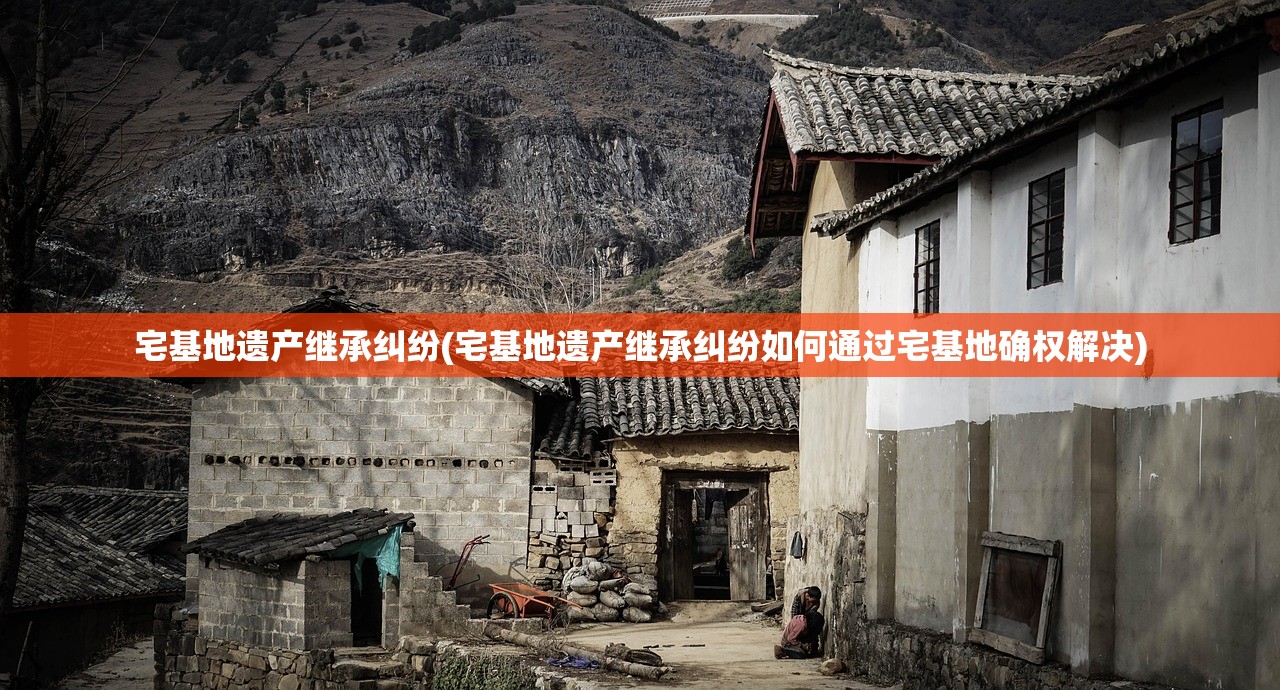 宅基地遗产继承纠纷(宅基地遗产继承纠纷如何通过宅基地确权解决)