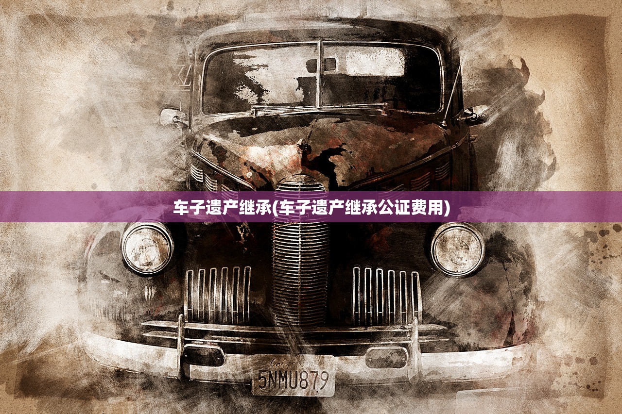 车子遗产继承(车子遗产继承公证费用)